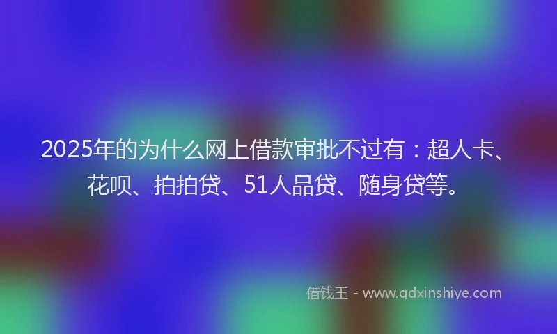 2025年的为什么网上借款审批不过有：超人卡、花呗、拍拍贷、51人品贷、随身贷等。