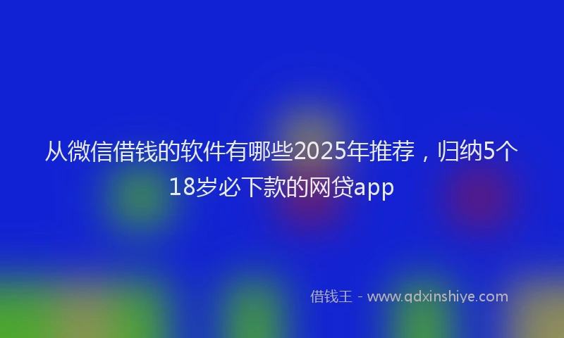 从微信借钱的软件有哪些2025年推荐，归纳5个18岁必下款的网贷app