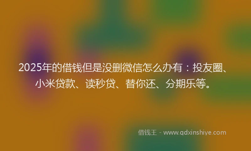 2025年的借钱但是没删微信怎么办有：投友圈、小米贷款、读秒贷、替你还、分期乐等。