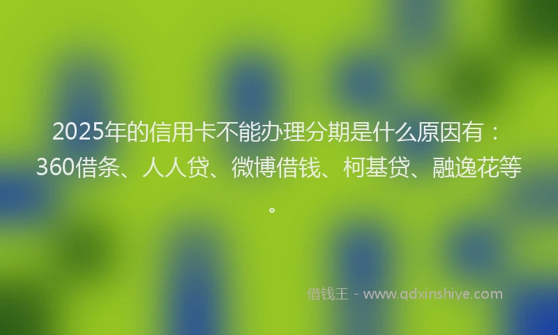 2025年的信用卡不能办理分期是什么原因有：360借条、人人贷、微博借钱、柯基贷、融逸花等。