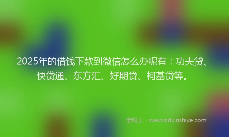 2025年的借钱下款到微信怎么办呢有：功夫贷、快贷通、东方汇、好期贷、柯基贷等。