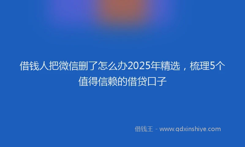 借钱人把微信删了怎么办2025年精选，梳理5个值得信赖的借贷口子