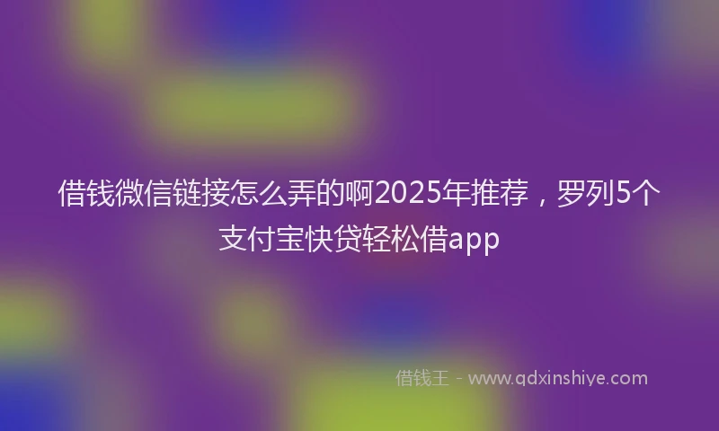 借钱微信链接怎么弄的啊2025年推荐，罗列5个支付宝快贷轻松借app