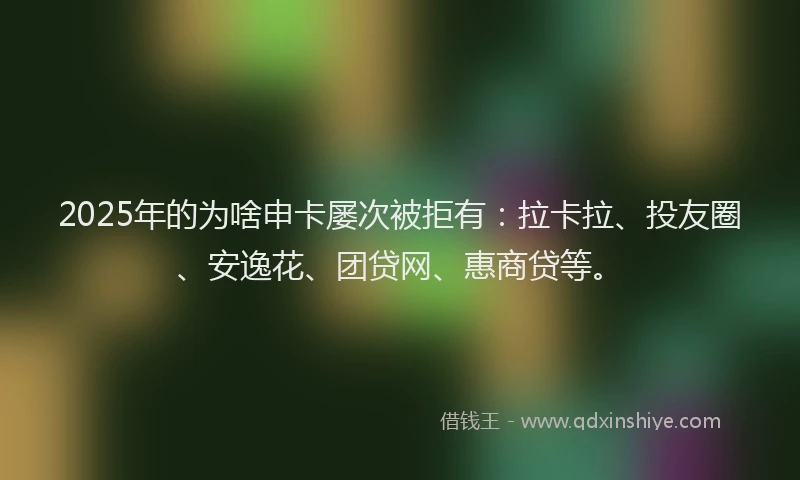 2025年的为啥申卡屡次被拒有：拉卡拉、投友圈、安逸花、团贷网、惠商贷等。