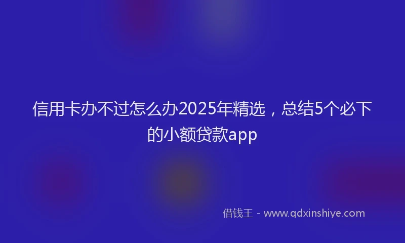 信用卡办不过怎么办2025年精选，总结5个必下的小额贷款app