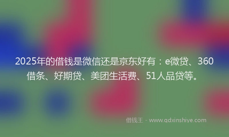 2025年的借钱是微信还是京东好有：e微贷、360借条、好期贷、美团生活费、51人品贷等。