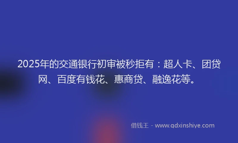 2025年的交通银行初审被秒拒有：超人卡、团贷网、百度有钱花、惠商贷、融逸花等。
