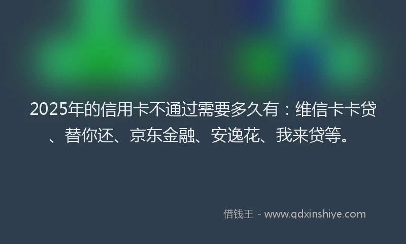 2025年的信用卡不通过需要多久有：维信卡卡贷、替你还、京东金融、安逸花、我来贷等。
