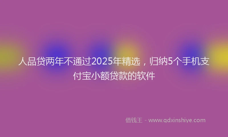 人品贷两年不通过2025年精选，归纳5个手机支付宝小额贷款的软件