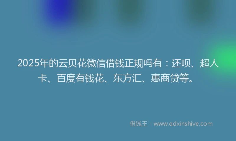 2025年的云贝花微信借钱正规吗有：还呗、超人卡、百度有钱花、东方汇、惠商贷等。