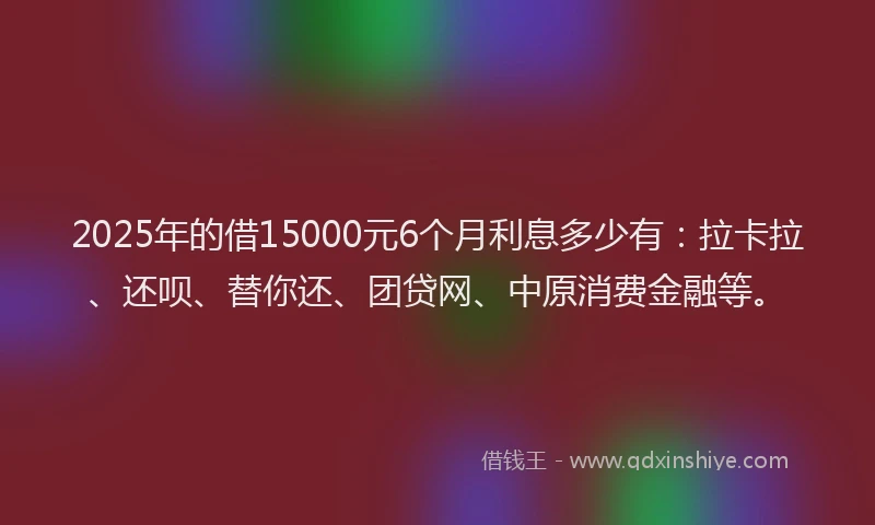 2025年的借15000元6个月利息多少有：拉卡拉、还呗、替你还、团贷网、中原消费金融等。