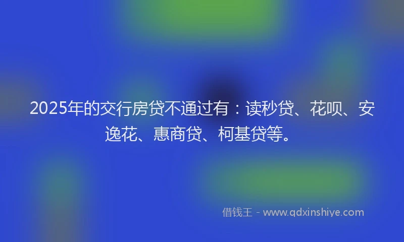2025年的交行房贷不通过有：读秒贷、花呗、安逸花、惠商贷、柯基贷等。