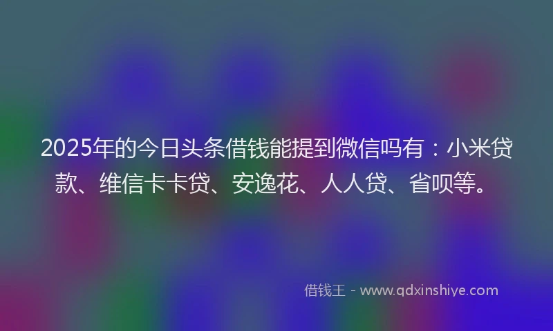 2025年的今日头条借钱能提到微信吗有：小米贷款、维信卡卡贷、安逸花、人人贷、省呗等。