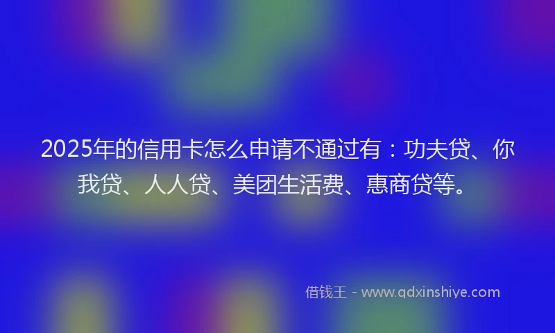 2025年的信用卡怎么申请不通过有：功夫贷、你我贷、人人贷、美团生活费、惠商贷等。