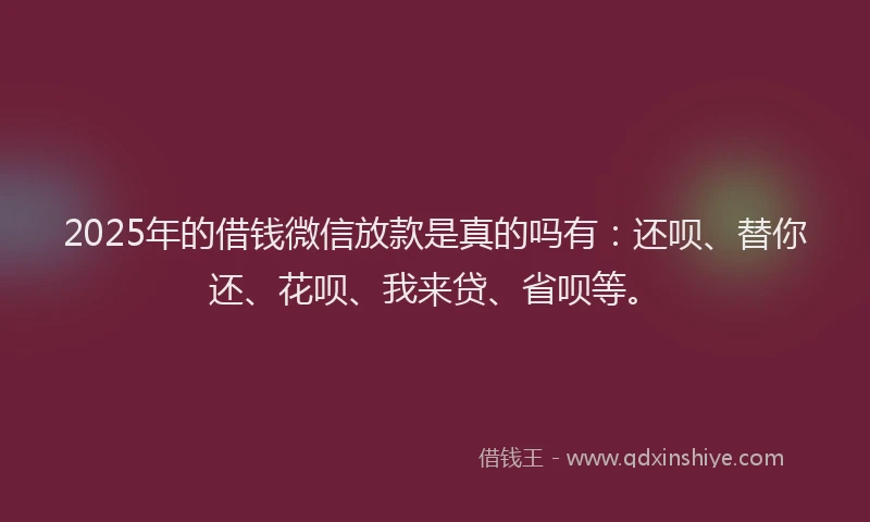 2025年的借钱微信放款是真的吗有：还呗、替你还、花呗、我来贷、省呗等。