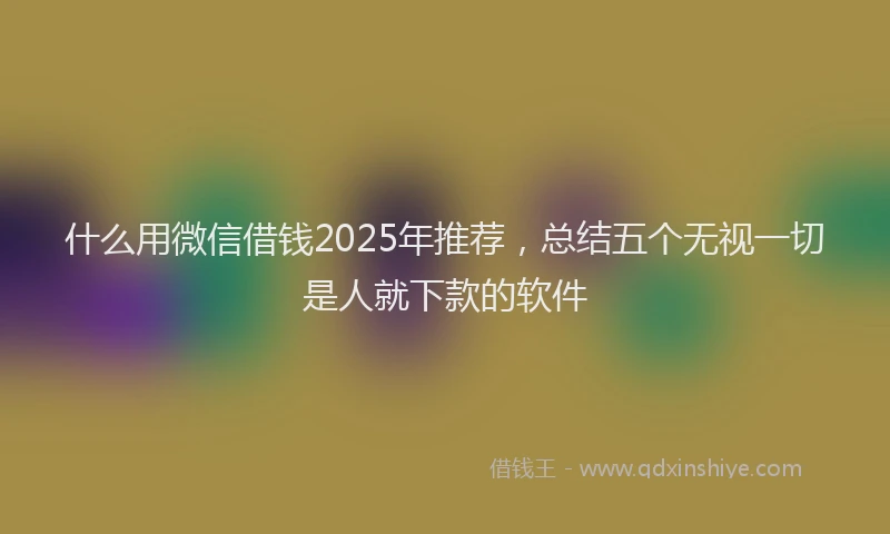 什么用微信借钱2025年推荐，总结五个无视一切是人就下款的软件