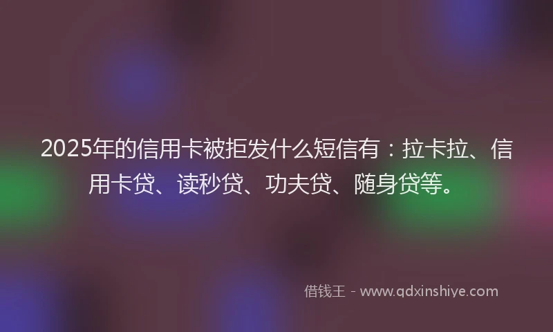2025年的信用卡被拒发什么短信有：拉卡拉、信用卡贷、读秒贷、功夫贷、随身贷等。