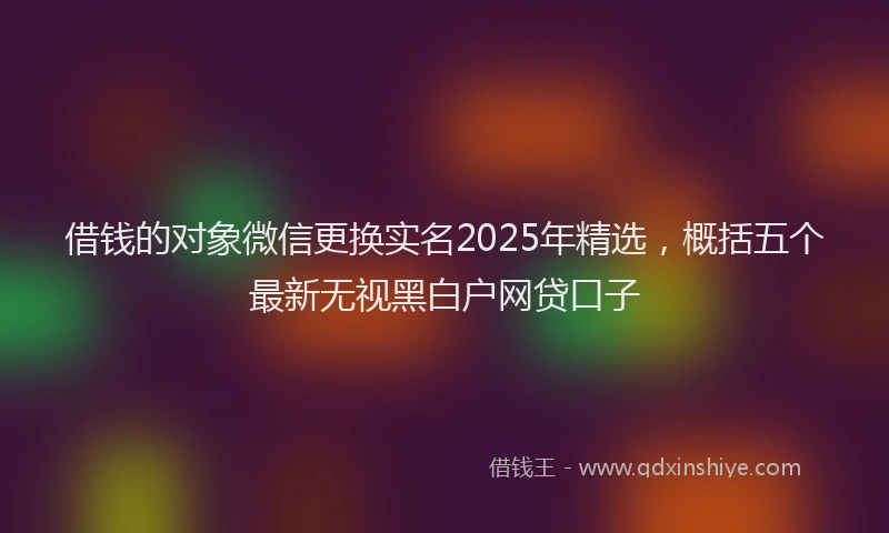 借钱的对象微信更换实名2025年精选，概括五个最新无视黑白户网贷口子