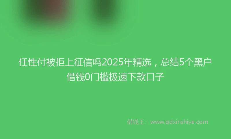 任性付被拒上征信吗2025年精选，总结5个黑户借钱0门槛极速下款口子