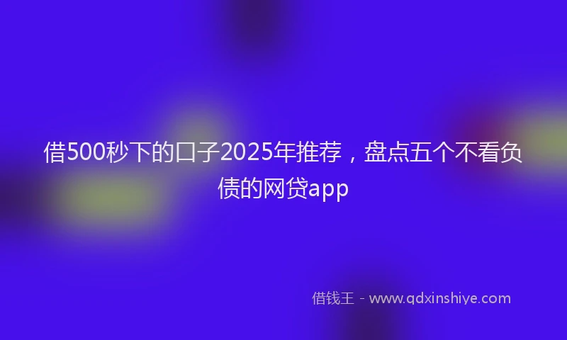 借500秒下的口子2025年推荐，盘点五个不看负债的网贷app