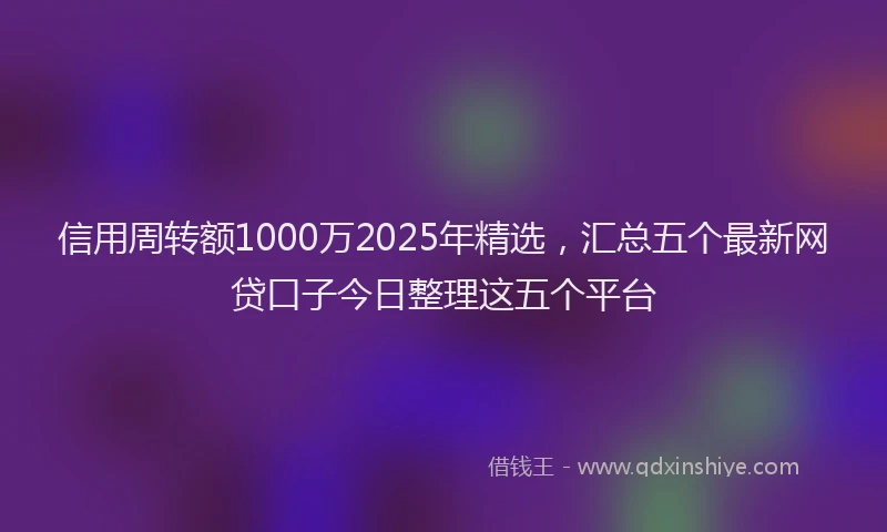 信用周转额1000万2025年精选，汇总五个最新网贷口子今日整理这五个平台