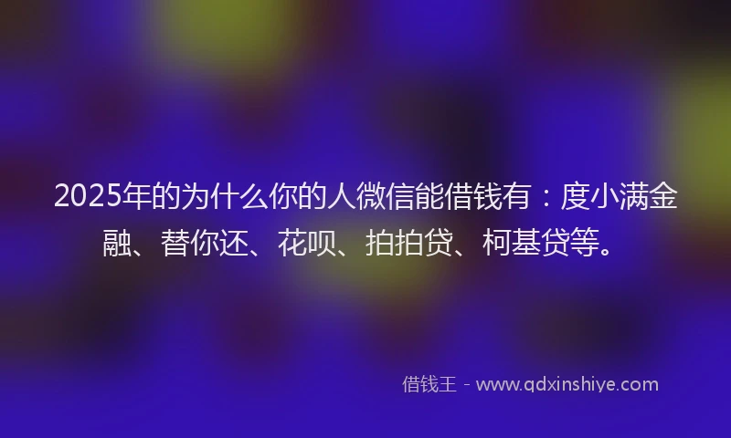2025年的为什么你的人微信能借钱有：度小满金融、替你还、花呗、拍拍贷、柯基贷等。