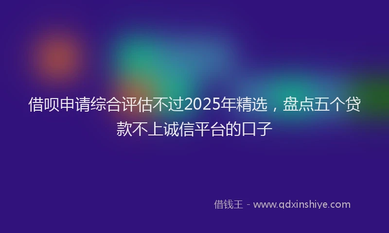 借呗申请综合评估不过2025年精选，盘点五个贷款不上诚信平台的口子