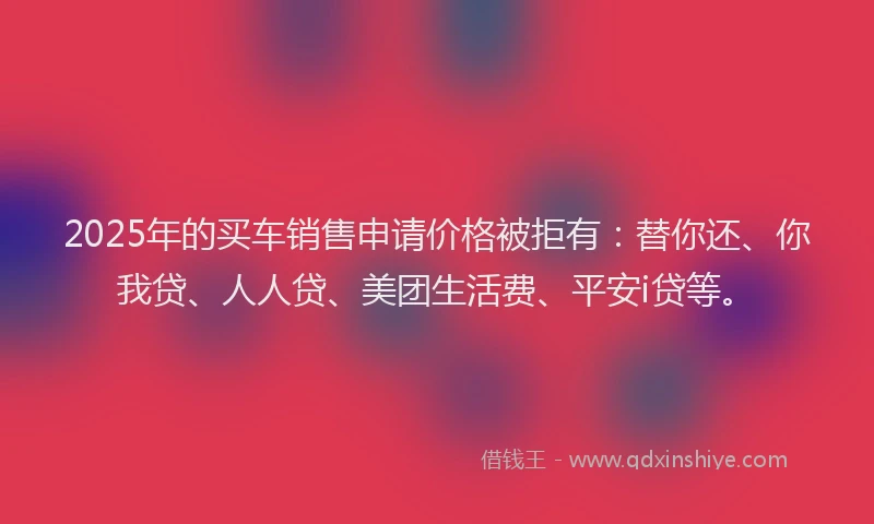 2025年的买车销售申请价格被拒有：替你还、你我贷、人人贷、美团生活费、平安i贷等。