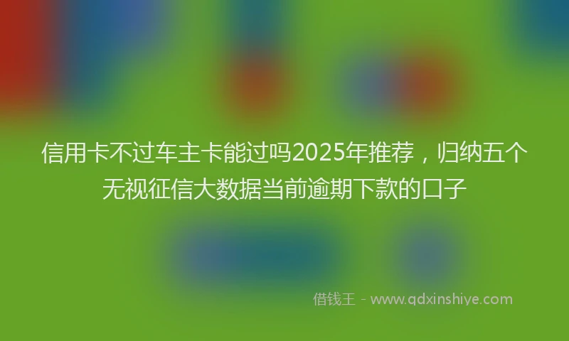 信用卡不过车主卡能过吗2025年推荐，归纳五个无视征信大数据当前逾期下款的口子