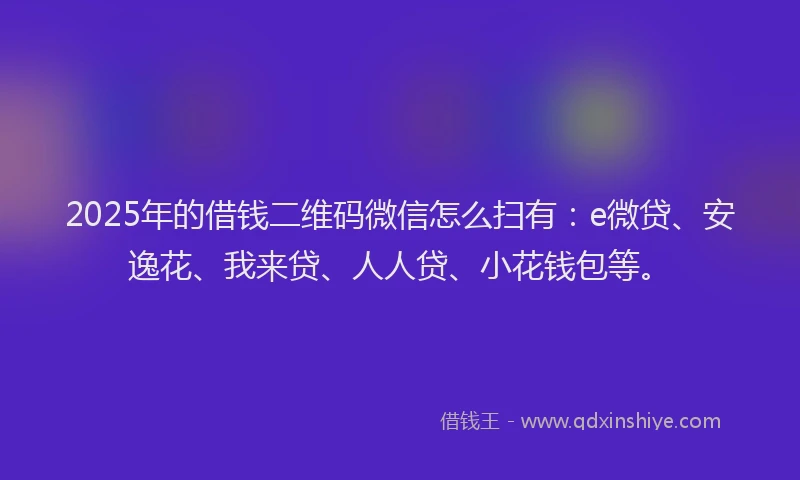 2025年的借钱二维码微信怎么扫有：e微贷、安逸花、我来贷、人人贷、小花钱包等。