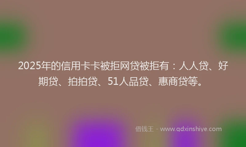 2025年的信用卡卡被拒网贷被拒有：人人贷、好期贷、拍拍贷、51人品贷、惠商贷等。