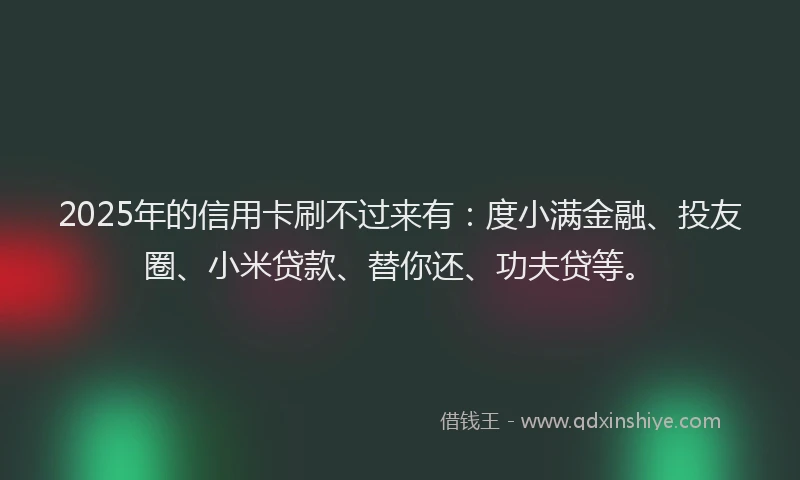 2025年的信用卡刷不过来有：度小满金融、投友圈、小米贷款、替你还、功夫贷等。
