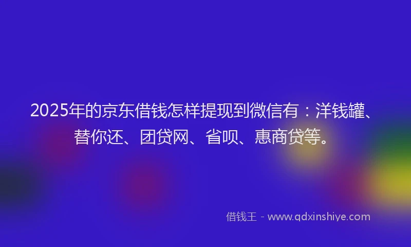 2025年的京东借钱怎样提现到微信有：洋钱罐、替你还、团贷网、省呗、惠商贷等。