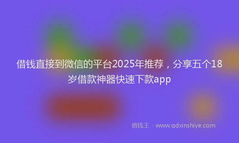 借钱直接到微信的平台2025年推荐，分享五个18岁借款神器快速下款app
