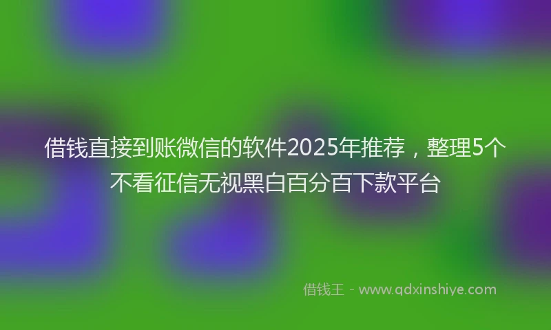 借钱直接到账微信的软件2025年推荐，整理5个不看征信无视黑白百分百下款平台