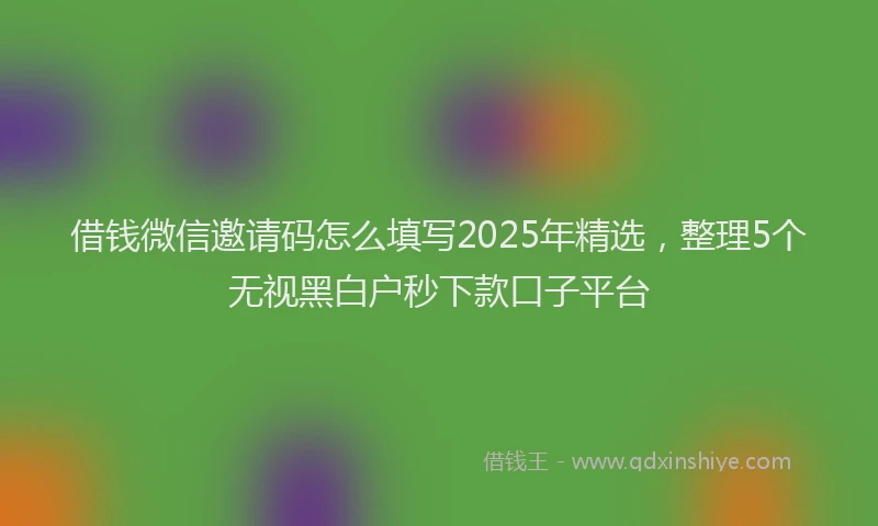 借钱微信邀请码怎么填写2025年精选，整理5个无视黑白户秒下款口子平台
