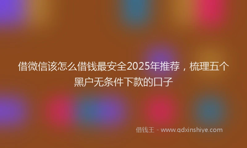 借微信该怎么借钱最安全2025年推荐，梳理五个黑户无条件下款的口子