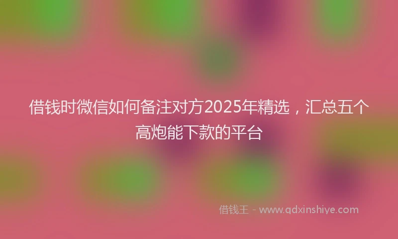 借钱时微信如何备注对方2025年精选，汇总五个高炮能下款的平台
