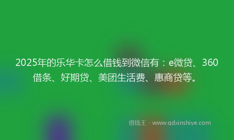 2025年的乐华卡怎么借钱到微信有：e微贷、360借条、好期贷、美团生活费、惠商贷等。