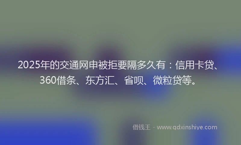 2025年的交通网申被拒要隔多久有：信用卡贷、360借条、东方汇、省呗、微粒贷等。