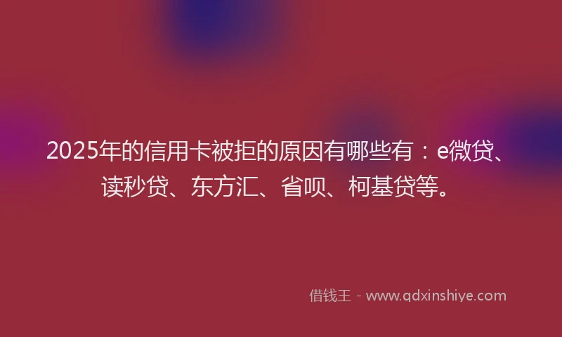 2025年的信用卡被拒的原因有哪些有：e微贷、读秒贷、东方汇、省呗、柯基贷等。
