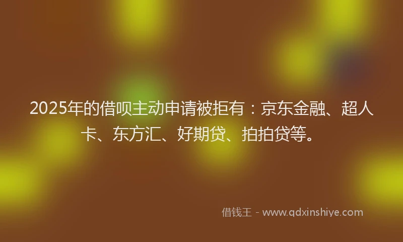 2025年的借呗主动申请被拒有：京东金融、超人卡、东方汇、好期贷、拍拍贷等。