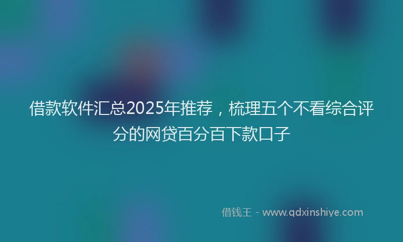 借款软件汇总2025年推荐，梳理五个不看综合评分的网贷百分百下款口子