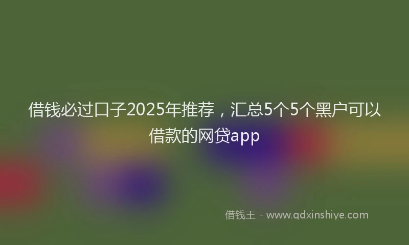 借钱必过口子2025年推荐，汇总5个5个黑户可以借款的网贷app