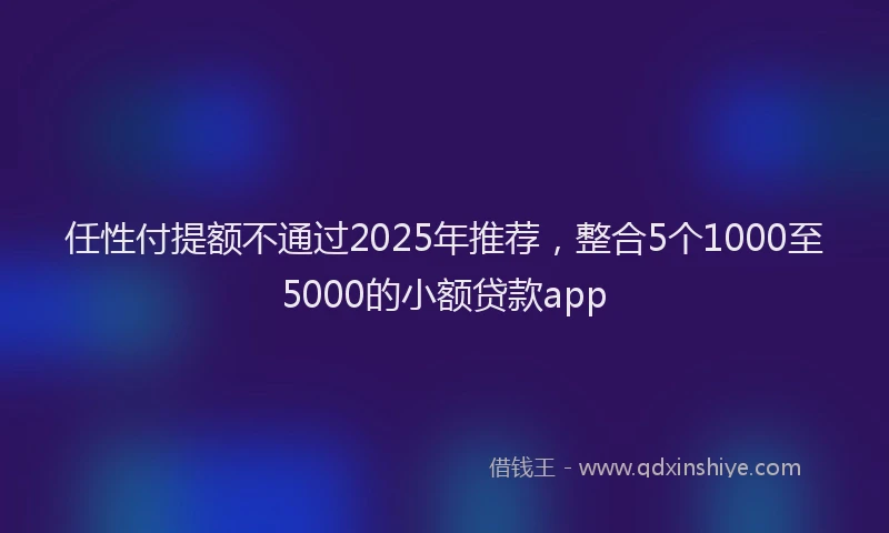 任性付提额不通过2025年推荐，整合5个1000至5000的小额贷款app