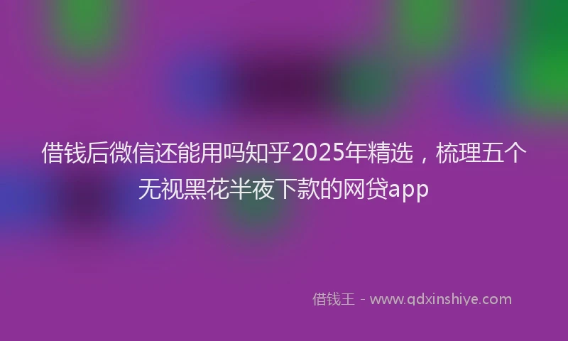 借钱后微信还能用吗知乎2025年精选，梳理五个无视黑花半夜下款的网贷app