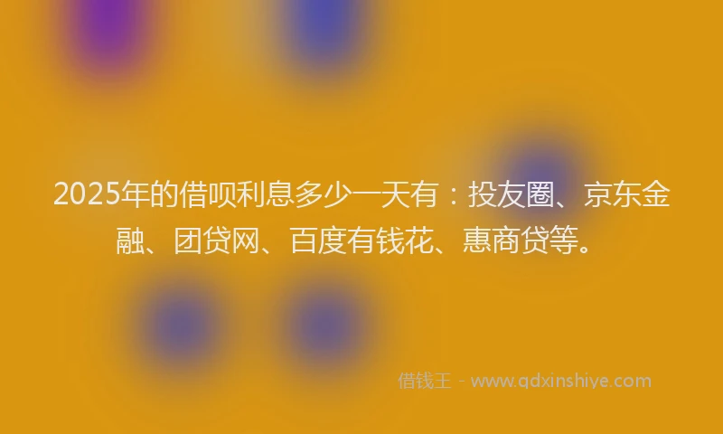 2025年的借呗利息多少一天有：投友圈、京东金融、团贷网、百度有钱花、惠商贷等。