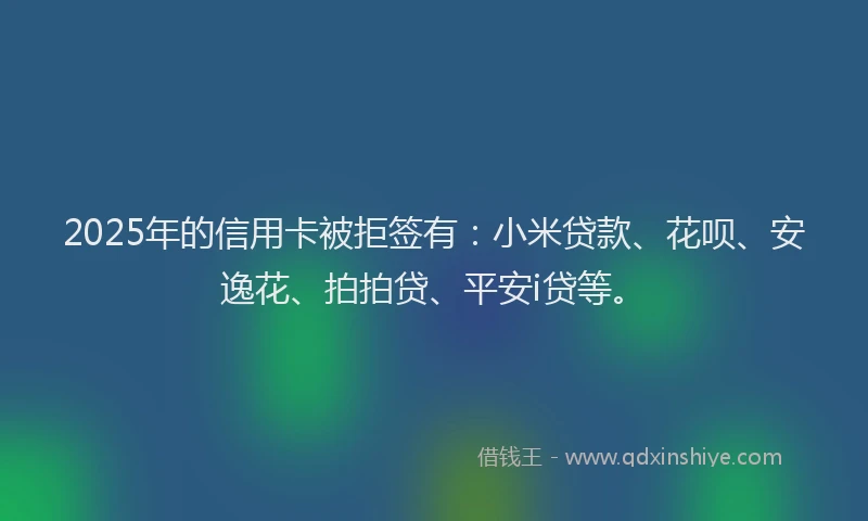2025年的信用卡被拒签有：小米贷款、花呗、安逸花、拍拍贷、平安i贷等。