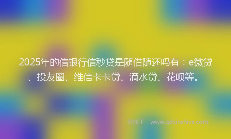 2025年的信银行信秒贷是随借随还吗有：e微贷、投友圈、维信卡卡贷、滴水贷、花呗等。