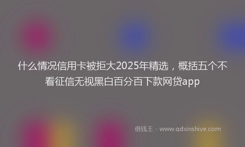什么情况信用卡被拒大2025年精选，概括五个不看征信无视黑白百分百下款网贷app